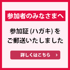 参加者のみなさまへ 参加証（ハガキ）をご郵送いたしました 詳しくはこちら